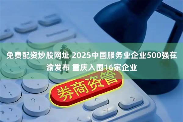 免费配资炒股网址 2025中国服务业企业500强在渝发布 重庆入围16家企业