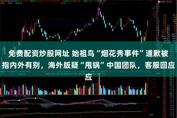 免费配资炒股网址 始祖鸟“烟花秀事件”道歉被指内外有别，海外版疑“甩锅”中国团队，客服回应