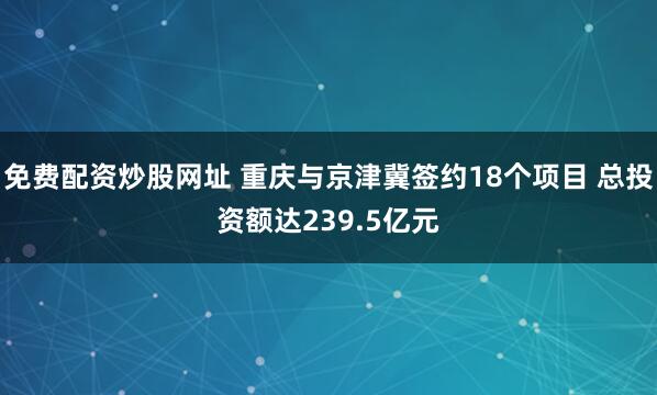 免费配资炒股网址 重庆与京津冀签约18个项目 总投资额达239.5亿元