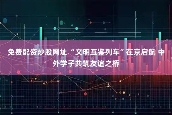 免费配资炒股网址 “文明互鉴列车”在京启航 中外学子共筑友谊之桥