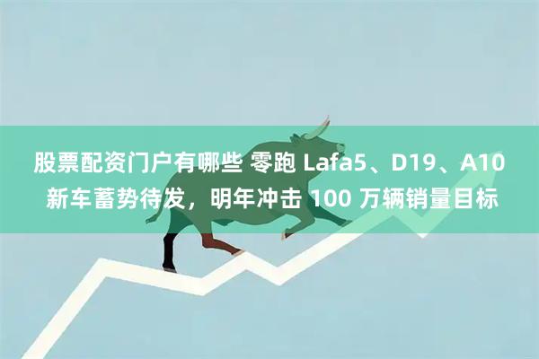 股票配资门户有哪些 零跑 Lafa5、D19、A10 新车蓄势待发，明年冲击 100 万辆销量目标
