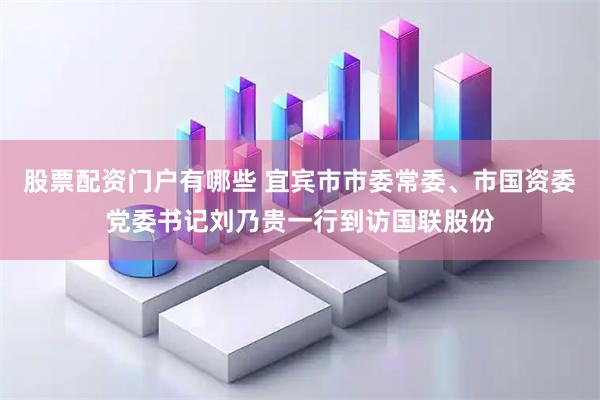 股票配资门户有哪些 宜宾市市委常委、市国资委党委书记刘乃贵一行到访国联股份