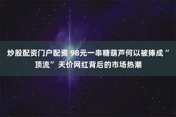 炒股配资门户配资 98元一串糖葫芦何以被捧成“顶流” 天价网红背后的市场热潮