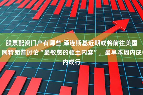 股票配资门户有哪些 泽连斯基近期或将前往美国，同特朗普讨论“最敏感的领土内容”，最早本周内成行