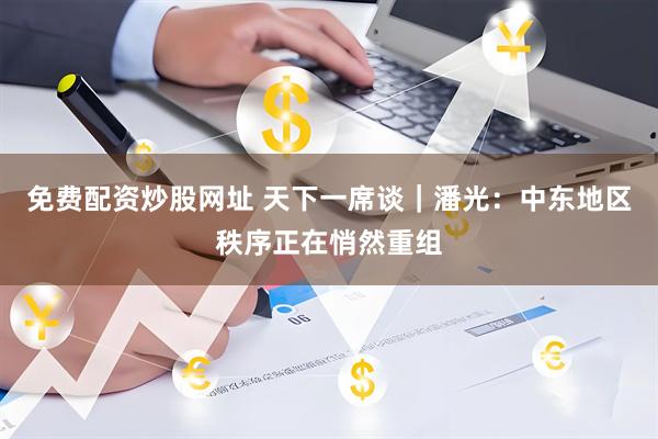 免费配资炒股网址 天下一席谈｜潘光：中东地区秩序正在悄然重组