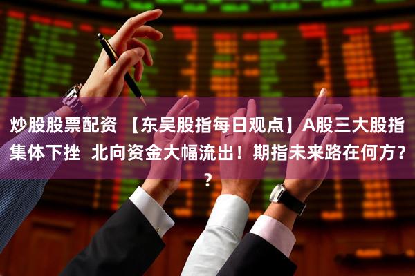 炒股股票配资 【东吴股指每日观点】A股三大股指集体下挫  北向资金大幅流出！期指未来路在何方？