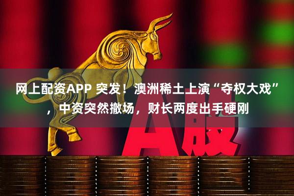 网上配资APP 突发！澳洲稀土上演“夺权大戏”，中资突然撤场，财长两度出手硬刚