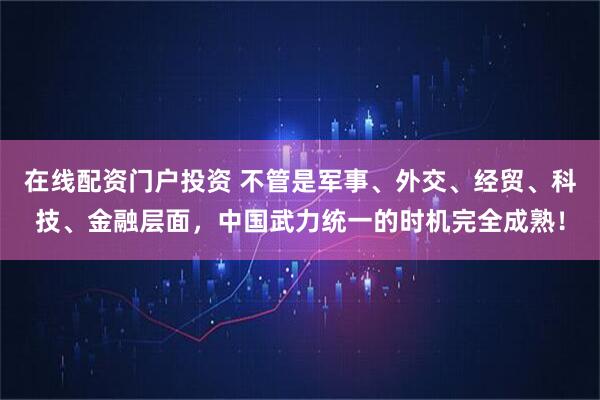 在线配资门户投资 不管是军事、外交、经贸、科技、金融层面，中国武力统一的时机完全成熟！