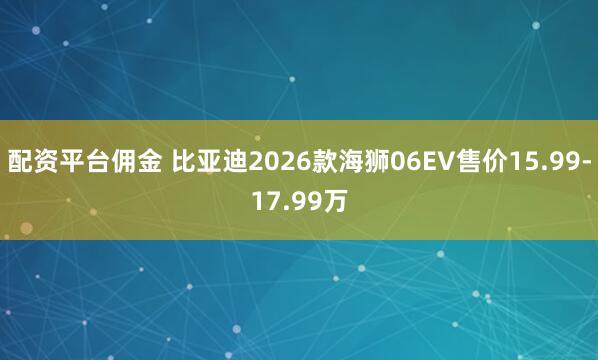 配资平台佣金 比亚迪2026款海狮06EV售价15.99-17.99万