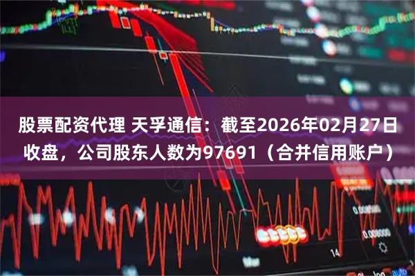 股票配资代理 天孚通信：截至2026年02月27日收盘，公司股东人数为97691（合并信用账户）