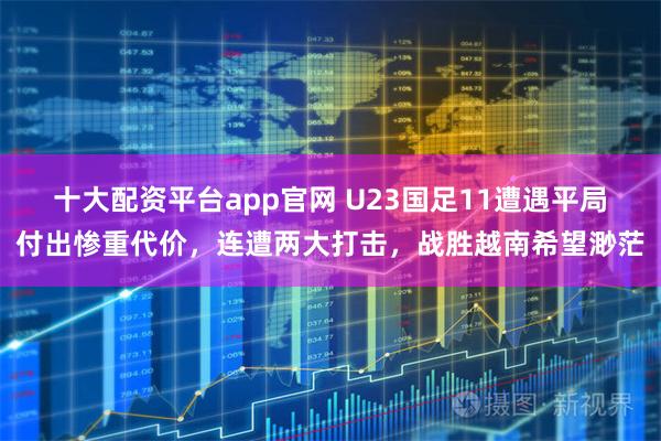 十大配资平台app官网 U23国足11遭遇平局付出惨重代价，连遭两大打击，战胜越南希望渺茫