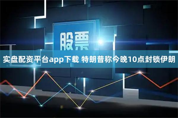 实盘配资平台app下载 特朗普称今晚10点封锁伊朗