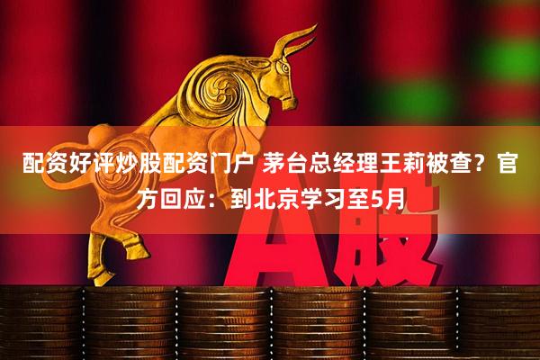 配资好评炒股配资门户 茅台总经理王莉被查?官方回应:到北京学习至5月