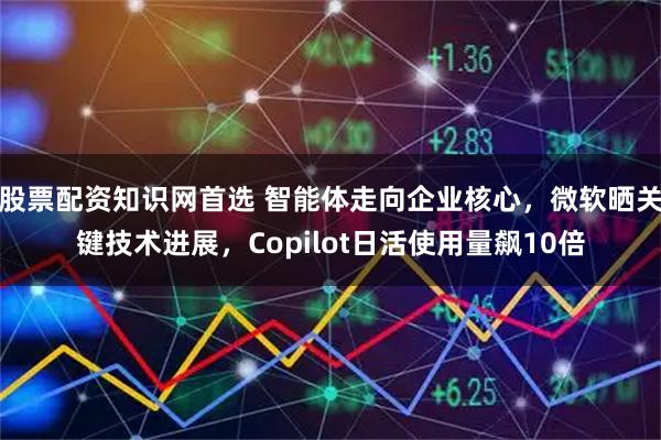 股票配资知识网首选 智能体走向企业核心，微软晒关键技术进展，Copilot日活使用量飙10倍