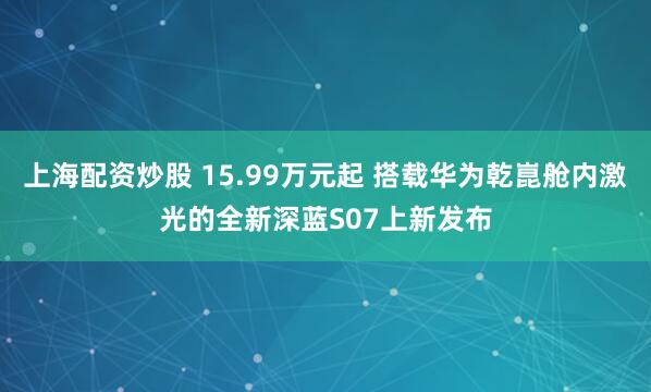 上海配资炒股 15.99万元起 搭载华为乾崑舱内激光的全新深蓝S07上新发布