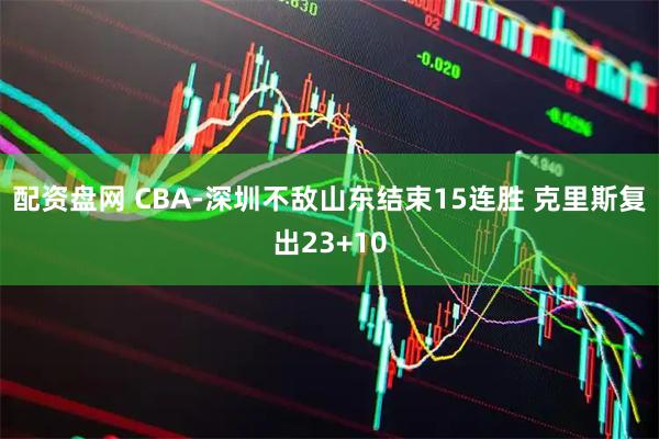 配资盘网 CBA-深圳不敌山东结束15连胜 克里斯复出23+10