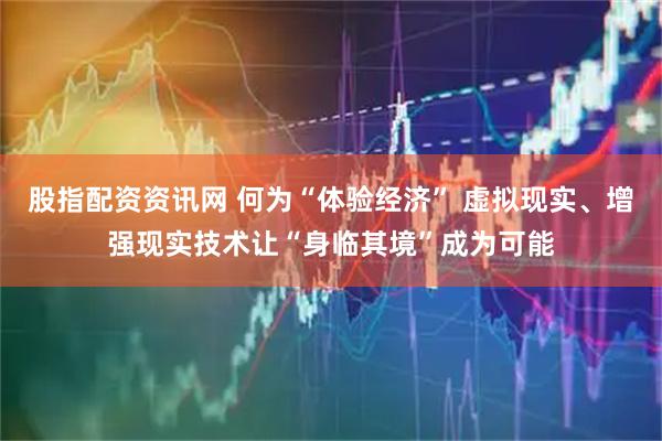 股指配资资讯网 何为“体验经济” 虚拟现实、增强现实技术让“身临其境”成为可能
