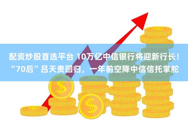 配资炒股首选平台 10万亿中信银行将迎新行长!“70后”吕天贵回归,一年前空降中信信托掌舵