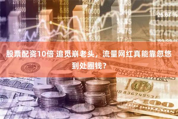 股票配资10倍 追觅崩老头，流量网红真能靠忽悠到处圈钱？