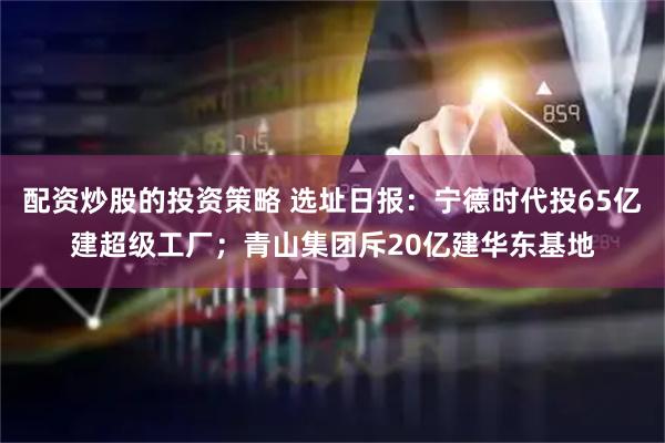 配资炒股的投资策略 选址日报：宁德时代投65亿建超级工厂；青山集团斥20亿建华东基地
