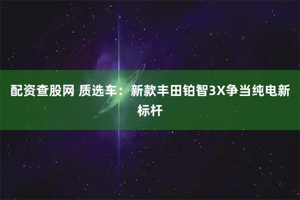 配资查股网 质选车:新款丰田铂智3X争当纯电新标杆