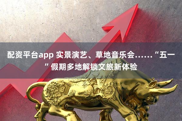 配资平台app 实景演艺、草地音乐会……“五一”假期多地解锁文旅新体验