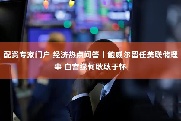 配资专家门户 经济热点问答丨鲍威尔留任美联储理事 白宫缘何耿耿于怀