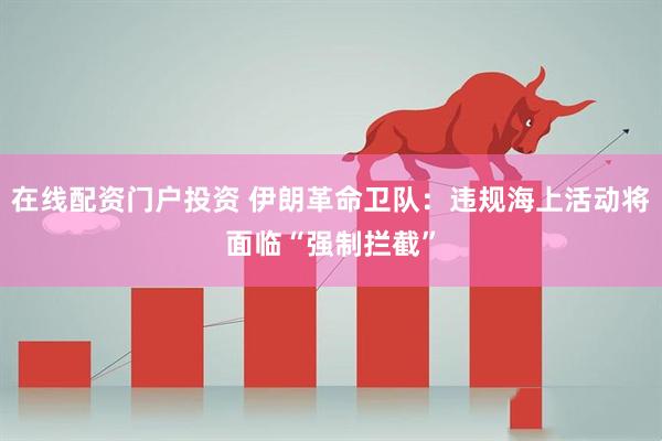 在线配资门户投资 伊朗革命卫队：违规海上活动将面临“强制拦截”